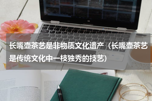 长嘴壶茶艺是非物质文化遗产（长嘴壶茶艺是传统文化中一枝独秀的技艺）
