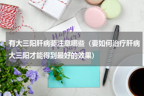 有大三阳肝病要注意哪些（要如何治疗肝病大三阳才能得到最好的效果）