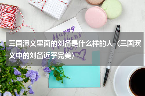 三国演义里面的刘备是什么样的人（三国演义中的刘备近乎完美）