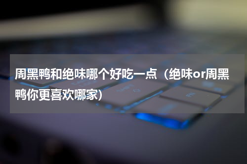 周黑鸭和绝味哪个好吃一点（绝味or周黑鸭你更喜欢哪家）