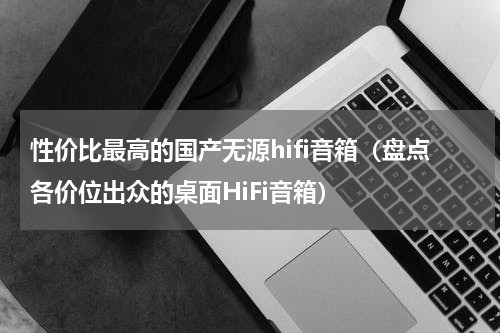 性价比最高的国产无源hifi音箱（盘点各价位出众的桌面HiFi音箱）