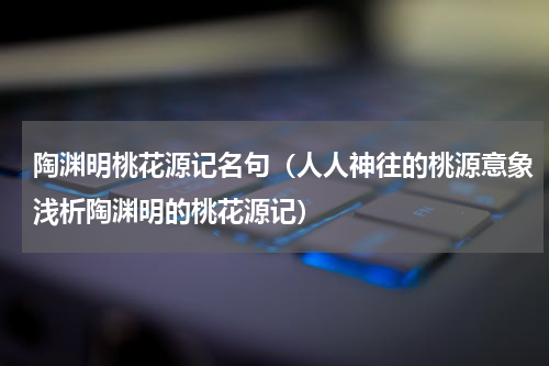 陶渊明桃花源记名句（人人神往的桃源意象浅析陶渊明的桃花源记）
