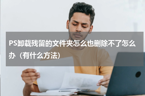 PS卸载残留的文件夹怎么也删除不了怎么办（有什么方法）