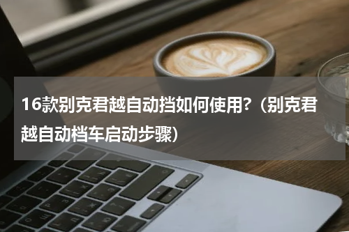 16款别克君越自动挡如何使用?（别克君越自动档车启动步骤）