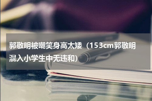 郭敬明被嘲笑身高太矮（153cm郭敬明混入小学生中无违和）