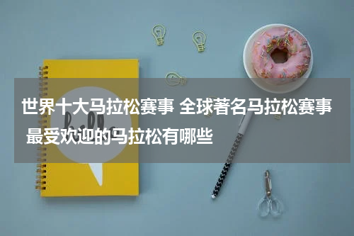 世界十大马拉松赛事 全球著名马拉松赛事 最受欢迎的马拉松有哪些