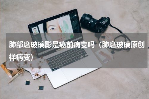 肺部磨玻璃影是癌前病变吗（肺磨玻璃原创样病变）