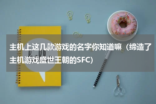 主机上这几款游戏的名字你知道嘛（缔造了主机游戏盛世王朝的SFC）