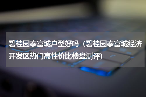 碧桂园泰富城户型好吗（碧桂园泰富城经济开发区热门高性价比楼盘测评）