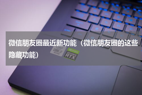 微信朋友圈最近新功能（微信朋友圈的这些隐藏功能）
