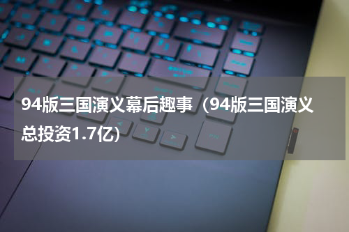 94版三国演义幕后趣事（94版三国演义总投资1.7亿）