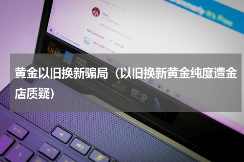 黄金以旧换新骗局（以旧换新黄金纯度遭金店质疑）