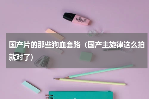 国产片的那些狗血套路（国产主旋律这么拍就对了）
