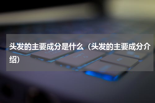 头发的主要成分是什么（头发的主要成分介绍）