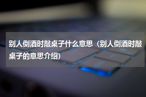 别人倒酒时敲桌子什么意思（别人倒酒时敲桌子的意思介绍）