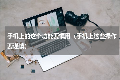 手机上的这个功能要慎用（手机上这些操作要谨慎）