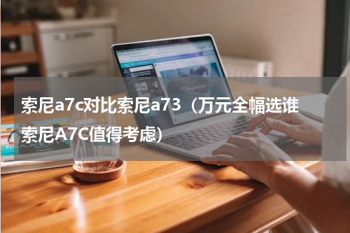 索尼a7c对比索尼a73（万元全幅选谁索尼A7C值得考虑）