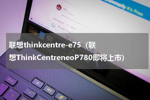 联想thinkcentre-e75（联想ThinkCentreneoP780即将上市）