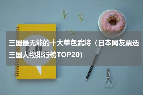 三国最无能的十大草包武将（日本网友票选三国人物排行榜TOP20）