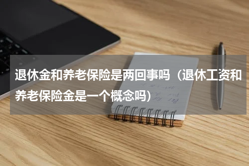 退休金和养老保险是两回事吗（退休工资和养老保险金是一个概念吗）