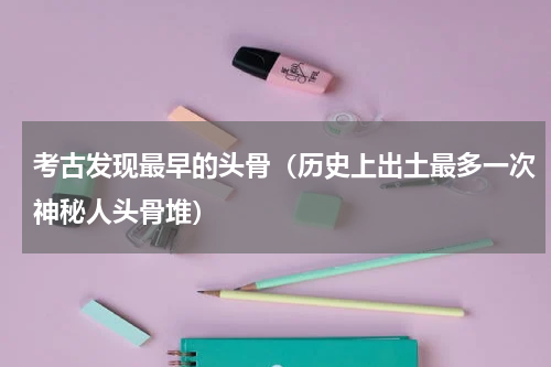 考古发现最早的头骨（历史上出土最多一次神秘人头骨堆）