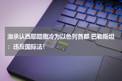澳承认西耶路撒冷为以色列首都 巴勒斯坦：违反国际法！