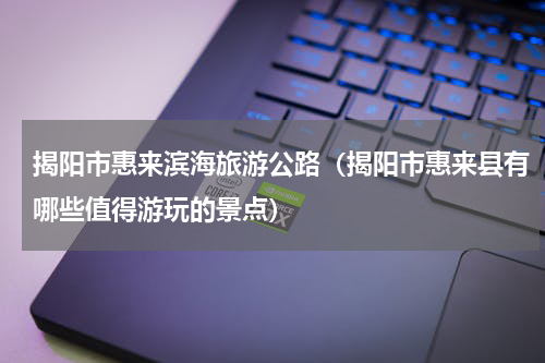 揭阳市惠来滨海旅游公路（揭阳市惠来县有哪些值得游玩的景点）