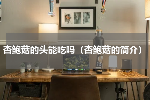 杏鲍菇的头能吃吗（杏鲍菇的简介）