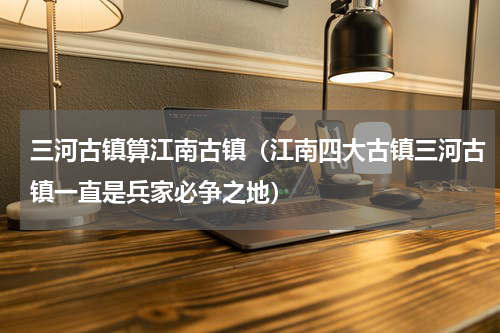 三河古镇算江南古镇（江南四大古镇三河古镇一直是兵家必争之地）