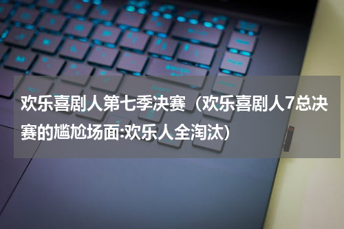 欢乐喜剧人第七季决赛（欢乐喜剧人7总决赛的尴尬场面:欢乐人全淘汰）