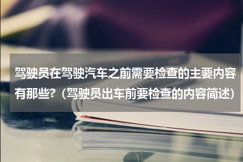 驾驶员在驾驶汽车之前需要检查的主要内容有那些?（驾驶员出车前要检查的内容简述）