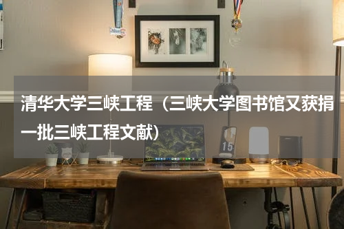 清华大学三峡工程（三峡大学图书馆又获捐一批三峡工程文献）
