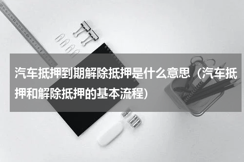 汽车抵押到期解除抵押是什么意思（汽车抵押和解除抵押的基本流程）