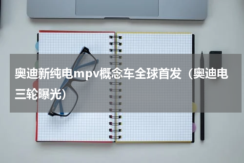 奥迪新纯电mpv概念车全球首发（奥迪电三轮曝光）