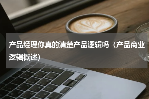 产品经理你真的清楚产品逻辑吗（产品商业逻辑概述）