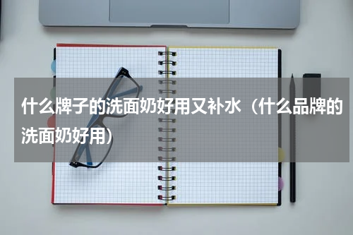 什么牌子的洗面奶好用又补水（什么品牌的洗面奶好用）