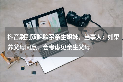抖音刷到双胞胎系亲生姐妹，当事人：如果养父母同意，会考虑见亲生父母