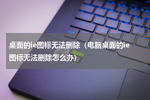 桌面的ie图标无法删除（电脑桌面的ie图标无法删除怎么办）