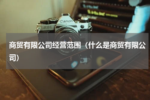 商贸有限公司经营范围（什么是商贸有限公司）