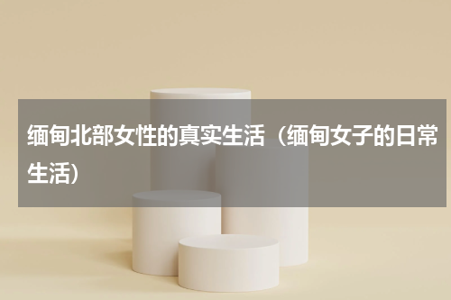 缅甸北部女性的真实生活（缅甸女子的日常生活）