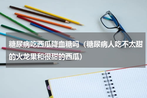 糖尿病吃西瓜降血糖吗（糖尿病人吃不太甜的火龙果和很甜的西瓜）