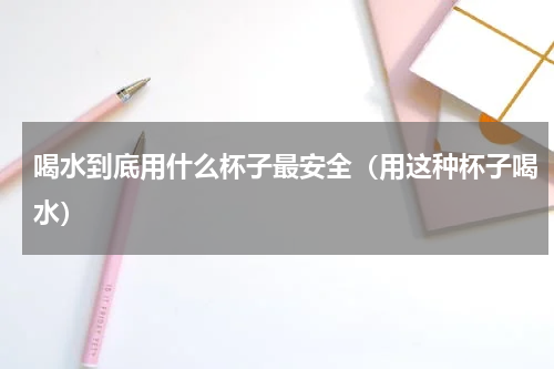 喝水到底用什么杯子最安全（用这种杯子喝水）