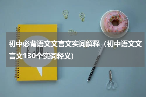 初中必背语文文言文实词解释（初中语文文言文130个实词释义）