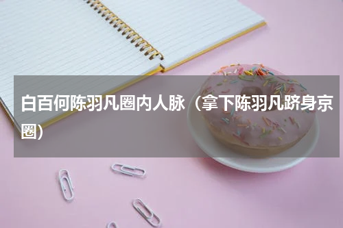 白百何陈羽凡圈内人脉（拿下陈羽凡跻身京圈）