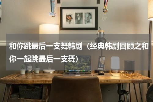 和你跳最后一支舞韩剧（经典韩剧回顾之和你一起跳最后一支舞）