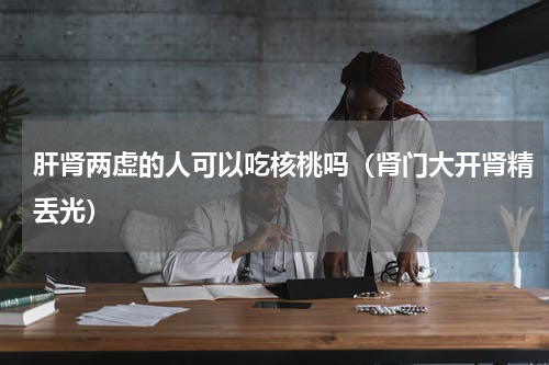 肝肾两虚的人可以吃核桃吗（肾门大开肾精丢光）