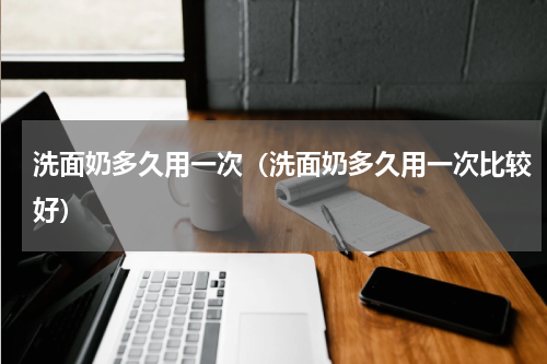 洗面奶多久用一次（洗面奶多久用一次比较好）