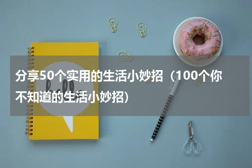 分享50个实用的生活小妙招（100个你不知道的生活小妙招）