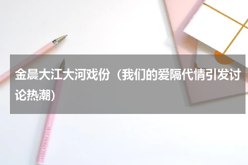 金晨大江大河戏份（我们的爱隔代情引发讨论热潮）