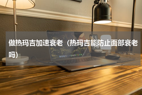 做热玛吉加速衰老（热玛吉能防止面部衰老吗）